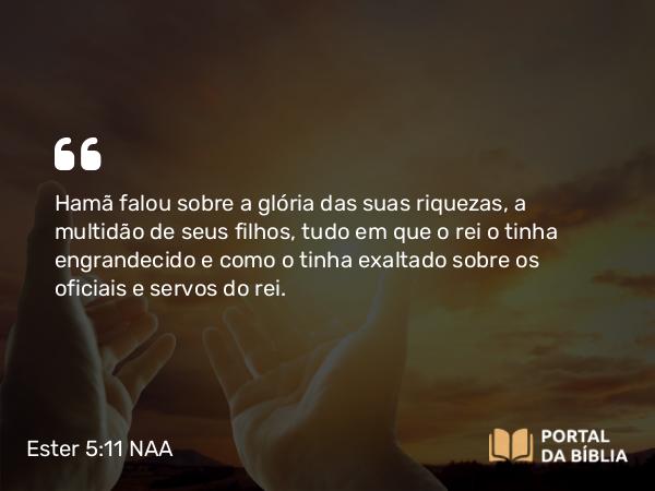 Ester 5:11 NAA - Hamã falou sobre a glória das suas riquezas, a multidão de seus filhos, tudo em que o rei o tinha engrandecido e como o tinha exaltado sobre os oficiais e servos do rei.