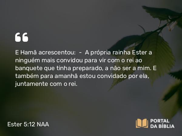 Ester 5:12 NAA - E Hamã acrescentou: — A própria rainha Ester a ninguém mais convidou para vir com o rei ao banquete que tinha preparado, a não ser a mim. E também para amanhã estou convidado por ela, juntamente com o rei.