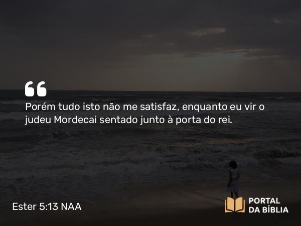 Ester 5:13 NAA - Porém tudo isto não me satisfaz, enquanto eu vir o judeu Mordecai sentado junto à porta do rei.