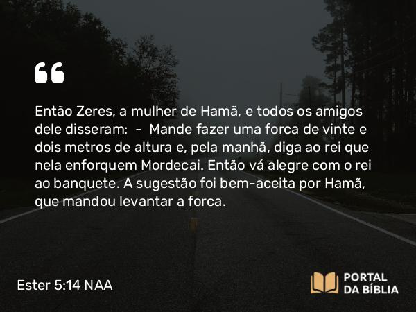 Ester 5:14 NAA - Então Zeres, a mulher de Hamã, e todos os amigos dele disseram: — Mande fazer uma forca de vinte e dois metros de altura e, pela manhã, diga ao rei que nela enforquem Mordecai. Então vá alegre com o rei ao banquete. A sugestão foi bem-aceita por Hamã, que mandou levantar a forca.