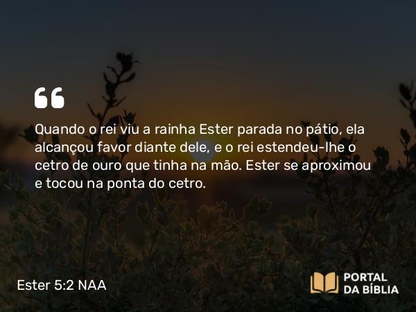 Ester 5:2 NAA - Quando o rei viu a rainha Ester parada no pátio, ela alcançou favor diante dele, e o rei estendeu-lhe o cetro de ouro que tinha na mão. Ester se aproximou e tocou na ponta do cetro.