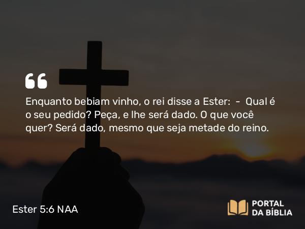 Ester 5:6 NAA - Enquanto bebiam vinho, o rei disse a Ester: — Qual é o seu pedido? Peça, e lhe será dado. O que você quer? Será dado, mesmo que seja metade do reino.