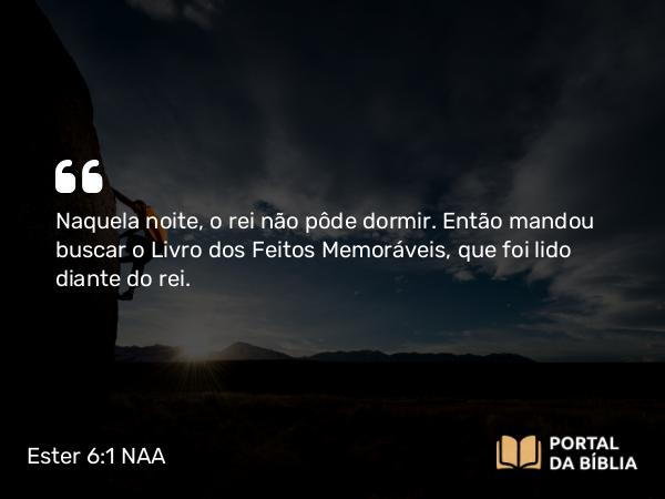 Ester 6:1 NAA - Naquela noite, o rei não pôde dormir. Então mandou buscar o Livro dos Feitos Memoráveis, que foi lido diante do rei.