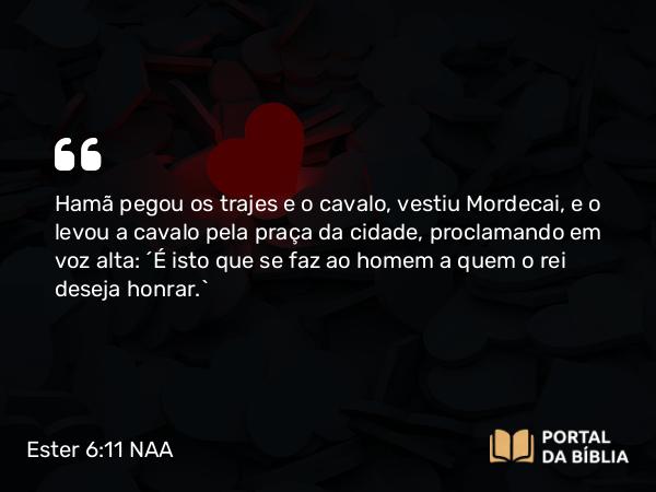 Ester 6:11 NAA - Hamã pegou os trajes e o cavalo, vestiu Mordecai, e o levou a cavalo pela praça da cidade, proclamando em voz alta: 