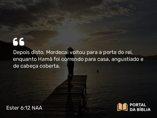 Ester 6:12 NAA - Depois disto, Mordecai voltou para a porta do rei, enquanto Hamã foi correndo para casa, angustiado e de cabeça coberta.