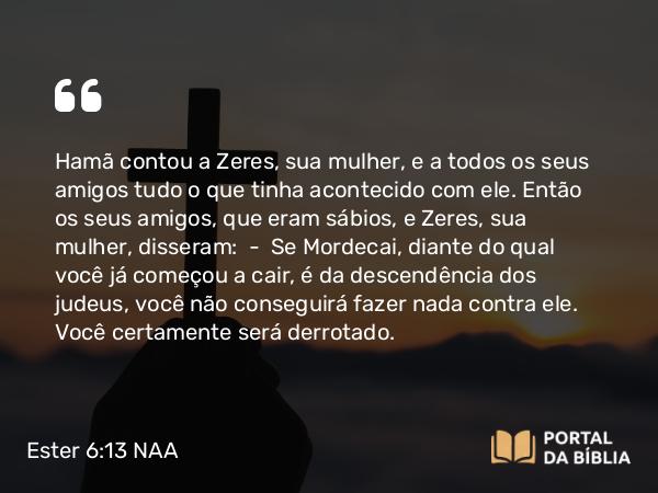 Ester 6:13 NAA - Hamã contou a Zeres, sua mulher, e a todos os seus amigos tudo o que tinha acontecido com ele. Então os seus amigos, que eram sábios, e Zeres, sua mulher, disseram: — Se Mordecai, diante do qual você já começou a cair, é da descendência dos judeus, você não conseguirá fazer nada contra ele. Você certamente será derrotado.