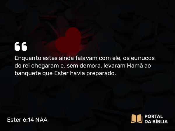 Ester 6:14 NAA - Enquanto estes ainda falavam com ele, os eunucos do rei chegaram e, sem demora, levaram Hamã ao banquete que Ester havia preparado.