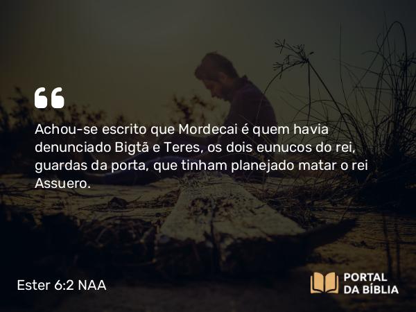 Ester 6:2 NAA - Achou-se escrito que Mordecai é quem havia denunciado Bigtã e Teres, os dois eunucos do rei, guardas da porta, que tinham planejado matar o rei Assuero.