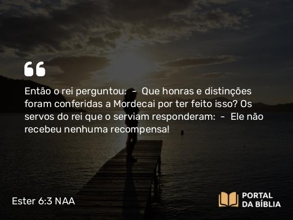 Ester 6:3 NAA - Então o rei perguntou: — Que honras e distinções foram conferidas a Mordecai por ter feito isso? Os servos do rei que o serviam responderam: — Ele não recebeu nenhuma recompensa!