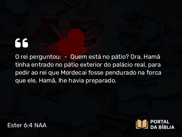 Ester 6:4 NAA - O rei perguntou: — Quem está no pátio? Ora, Hamã tinha entrado no pátio exterior do palácio real, para pedir ao rei que Mordecai fosse pendurado na forca que ele, Hamã, lhe havia preparado.