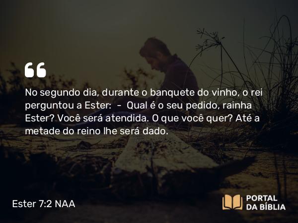 Ester 7:2 NAA - No segundo dia, durante o banquete do vinho, o rei perguntou a Ester: — Qual é o seu pedido, rainha Ester? Você será atendida. O que você quer? Até a metade do reino lhe será dado.