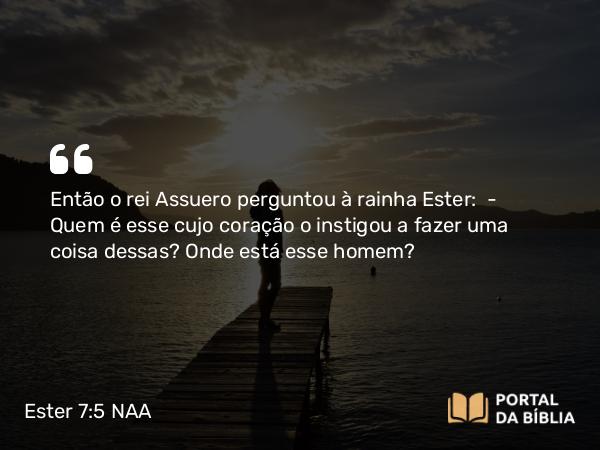 Ester 7:5 NAA - Então o rei Assuero perguntou à rainha Ester: — Quem é esse cujo coração o instigou a fazer uma coisa dessas? Onde está esse homem?