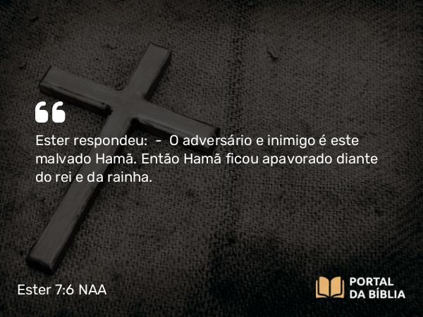 Ester 7:6 NAA - Ester respondeu: — O adversário e inimigo é este malvado Hamã. Então Hamã ficou apavorado diante do rei e da rainha.