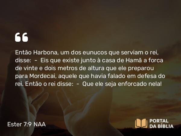 Ester 7:9 NAA - Então Harbona, um dos eunucos que serviam o rei, disse: — Eis que existe junto à casa de Hamã a forca de vinte e dois metros de altura que ele preparou para Mordecai, aquele que havia falado em defesa do rei. Então o rei disse: — Que ele seja enforcado nela!