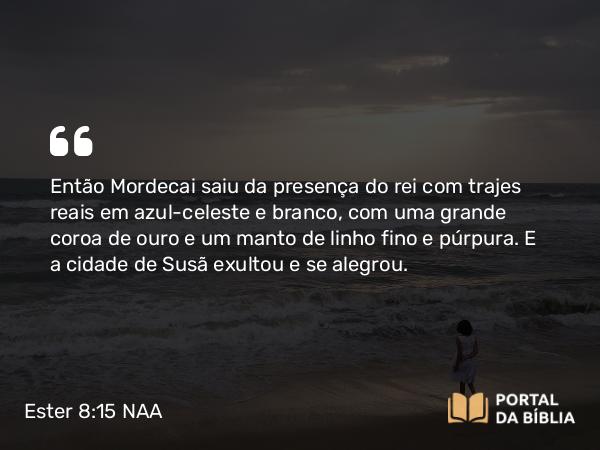 Ester 8:15 NAA - Então Mordecai saiu da presença do rei com trajes reais em azul-celeste e branco, com uma grande coroa de ouro e um manto de linho fino e púrpura. E a cidade de Susã exultou e se alegrou.