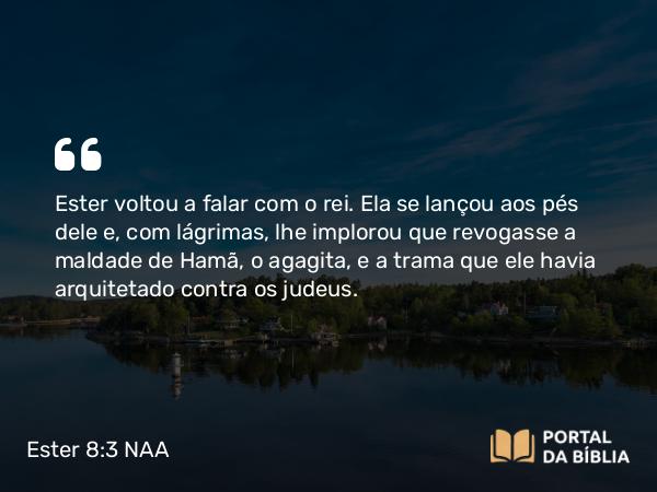 Ester 8:3 NAA - Ester voltou a falar com o rei. Ela se lançou aos pés dele e, com lágrimas, lhe implorou que revogasse a maldade de Hamã, o agagita, e a trama que ele havia arquitetado contra os judeus.