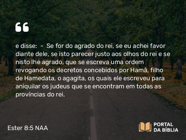 Ester 8:5 NAA - e disse: — Se for do agrado do rei, se eu achei favor diante dele, se isto parecer justo aos olhos do rei e se nisto lhe agrado, que se escreva uma ordem revogando os decretos concebidos por Hamã, filho de Hamedata, o agagita, os quais ele escreveu para aniquilar os judeus que se encontram em todas as províncias do rei.