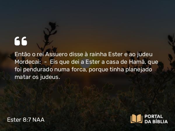 Ester 8:7 NAA - Então o rei Assuero disse à rainha Ester e ao judeu Mordecai: — Eis que dei a Ester a casa de Hamã, que foi pendurado numa forca, porque tinha planejado matar os judeus.