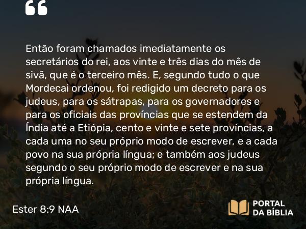 Ester 8:9 NAA - Então foram chamados imediatamente os secretários do rei, aos vinte e três dias do mês de sivã, que é o terceiro mês. E, segundo tudo o que Mordecai ordenou, foi redigido um decreto para os judeus, para os sátrapas, para os governadores e para os oficiais das províncias que se estendem da Índia até a Etiópia, cento e vinte e sete províncias, a cada uma no seu próprio modo de escrever, e a cada povo na sua própria língua; e também aos judeus segundo o seu próprio modo de escrever e na sua própria língua.