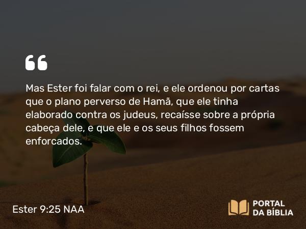 Ester 9:25 NAA - Mas Ester foi falar com o rei, e ele ordenou por cartas que o plano perverso de Hamã, que ele tinha elaborado contra os judeus, recaísse sobre a própria cabeça dele, e que ele e os seus filhos fossem enforcados.