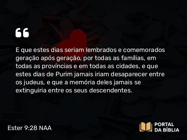 Ester 9:28 NAA - E que estes dias seriam lembrados e comemorados geração após geração, por todas as famílias, em todas as províncias e em todas as cidades, e que estes dias de Purim jamais iriam desaparecer entre os judeus, e que a memória deles jamais se extinguiria entre os seus descendentes.