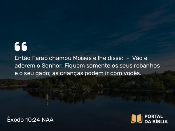 Êxodo 10:24 NAA - Então Faraó chamou Moisés e lhe disse: — Vão e adorem o Senhor. Fiquem somente os seus rebanhos e o seu gado; as crianças podem ir com vocês.