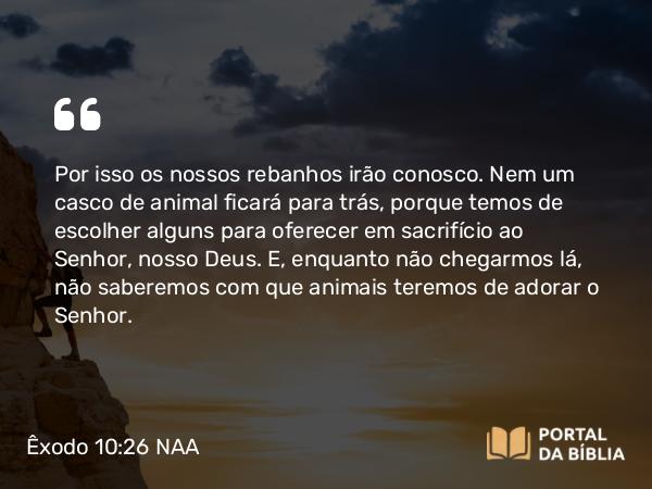 Êxodo 10:26 NAA - Por isso os nossos rebanhos irão conosco. Nem um casco de animal ficará para trás, porque temos de escolher alguns para oferecer em sacrifício ao Senhor, nosso Deus. E, enquanto não chegarmos lá, não saberemos com que animais teremos de adorar o Senhor.