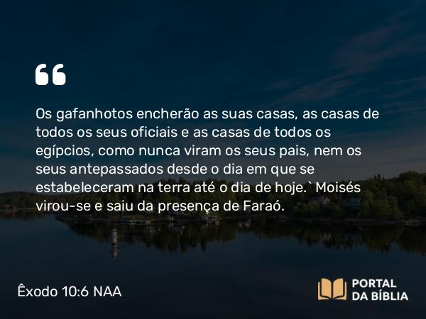 Êxodo 10:6 NAA - Os gafanhotos encherão as suas casas, as casas de todos os seus oficiais e as casas de todos os egípcios, como nunca viram os seus pais, nem os seus antepassados desde o dia em que se estabeleceram na terra até o dia de hoje.