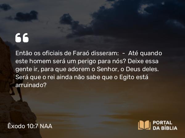 Êxodo 10:7 NAA - Então os oficiais de Faraó disseram: — Até quando este homem será um perigo para nós? Deixe essa gente ir, para que adorem o Senhor, o Deus deles. Será que o rei ainda não sabe que o Egito está arruinado?