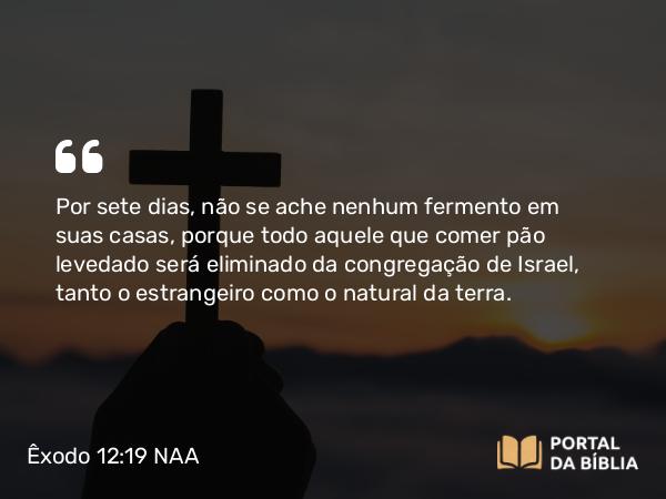 Êxodo 12:19 NAA - Por sete dias, não se ache nenhum fermento em suas casas, porque todo aquele que comer pão levedado será eliminado da congregação de Israel, tanto o estrangeiro como o natural da terra.