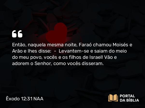 Êxodo 12:31 NAA - Então, naquela mesma noite, Faraó chamou Moisés e Arão e lhes disse: — Levantem-se e saiam do meio do meu povo, vocês e os filhos de Israel! Vão e adorem o Senhor, como vocês disseram.