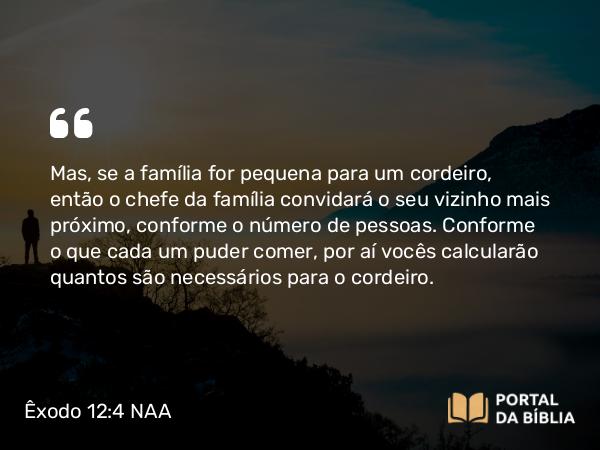 Êxodo 12:4 NAA - Mas, se a família for pequena para um cordeiro, então o chefe da família convidará o seu vizinho mais próximo, conforme o número de pessoas. Conforme o que cada um puder comer, por aí vocês calcularão quantos são necessários para o cordeiro.