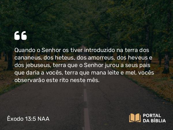 Êxodo 13:5 NAA - Quando o Senhor os tiver introduzido na terra dos cananeus, dos heteus, dos amorreus, dos heveus e dos jebuseus, terra que o Senhor jurou a seus pais que daria a vocês, terra que mana leite e mel, vocês observarão este rito neste mês.