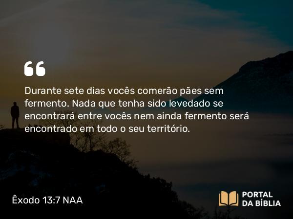 Êxodo 13:7 NAA - Durante sete dias vocês comerão pães sem fermento. Nada que tenha sido levedado se encontrará entre vocês nem ainda fermento será encontrado em todo o seu território.