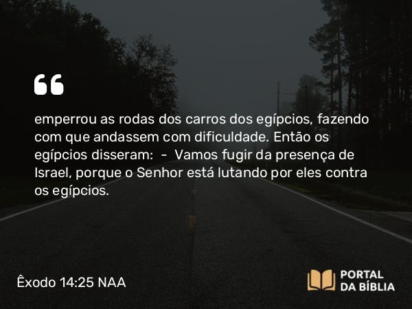 Êxodo 14:25 NAA - emperrou as rodas dos carros dos egípcios, fazendo com que andassem com dificuldade. Então os egípcios disseram: — Vamos fugir da presença de Israel, porque o Senhor está lutando por eles contra os egípcios.