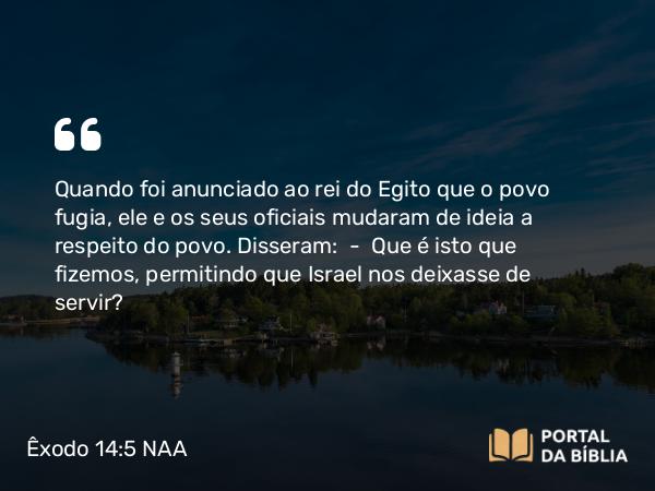 Êxodo 14:5 NAA - Quando foi anunciado ao rei do Egito que o povo fugia, ele e os seus oficiais mudaram de ideia a respeito do povo. Disseram: — Que é isto que fizemos, permitindo que Israel nos deixasse de servir?