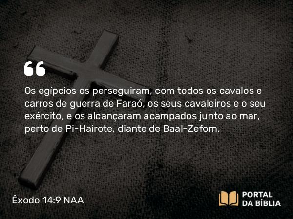 Êxodo 14:9 NAA - Os egípcios os perseguiram, com todos os cavalos e carros de guerra de Faraó, os seus cavaleiros e o seu exército, e os alcançaram acampados junto ao mar, perto de Pi-Hairote, diante de Baal-Zefom.