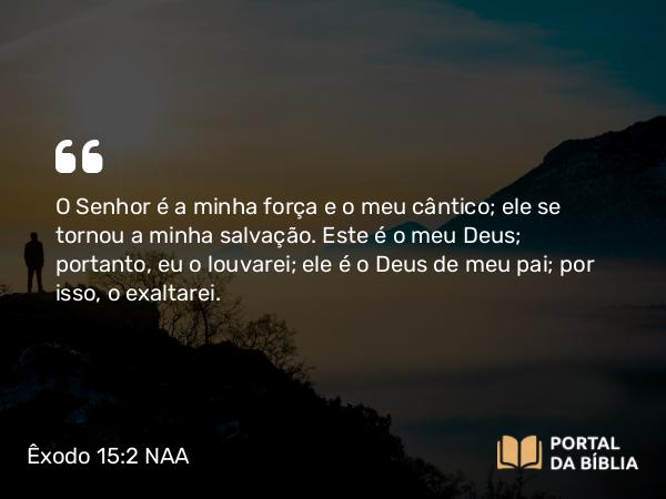 Êxodo 15:2 NAA - O Senhor é a minha força e o meu cântico; ele se tornou a minha salvação. Este é o meu Deus; portanto, eu o louvarei; ele é o Deus de meu pai; por isso, o exaltarei.