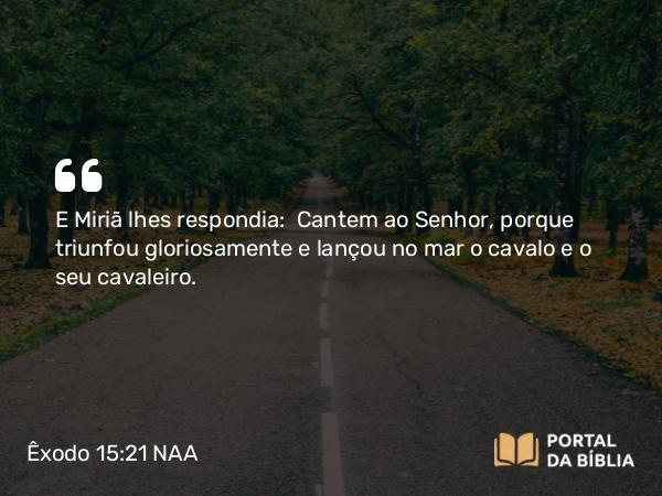 Êxodo 15:21 NAA - E Miriã lhes respondia: Cantem ao Senhor, porque triunfou gloriosamente e lançou no mar o cavalo e o seu cavaleiro.