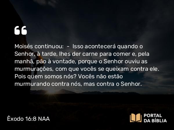 Êxodo 16:8 NAA - Moisés continuou: — Isso acontecerá quando o Senhor, à tarde, lhes der carne para comer e, pela manhã, pão à vontade, porque o Senhor ouviu as murmurações, com que vocês se queixam contra ele. Pois quem somos nós? Vocês não estão murmurando contra nós, mas contra o Senhor.