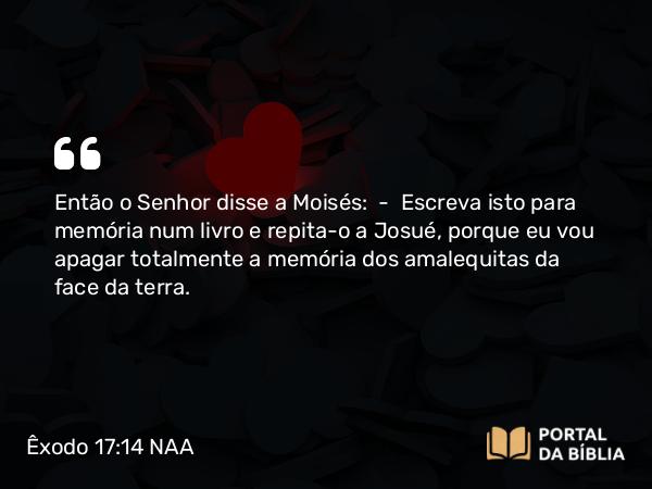 Êxodo 17:14 NAA - Então o Senhor disse a Moisés: — Escreva isto para memória num livro e repita-o a Josué, porque eu vou apagar totalmente a memória dos amalequitas da face da terra.