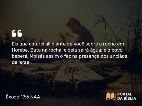 Êxodo 17:6 NAA - Eis que estarei ali diante de você sobre a rocha em Horebe. Bata na rocha, e dela sairá água; e o povo beberá. Moisés assim o fez na presença dos anciãos de Israel.