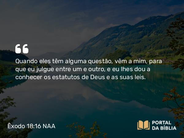 Êxodo 18:16 NAA - Quando eles têm alguma questão, vêm a mim, para que eu julgue entre um e outro, e eu lhes dou a conhecer os estatutos de Deus e as suas leis.