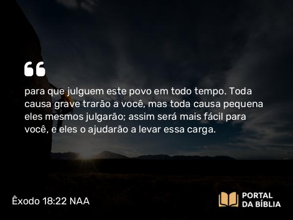 Êxodo 18:22 NAA - para que julguem este povo em todo tempo. Toda causa grave trarão a você, mas toda causa pequena eles mesmos julgarão; assim será mais fácil para você, e eles o ajudarão a levar essa carga.