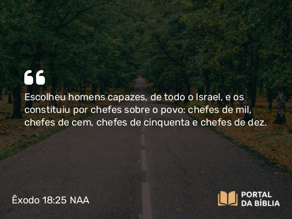 Êxodo 18:25 NAA - Escolheu homens capazes, de todo o Israel, e os constituiu por chefes sobre o povo: chefes de mil, chefes de cem, chefes de cinquenta e chefes de dez.