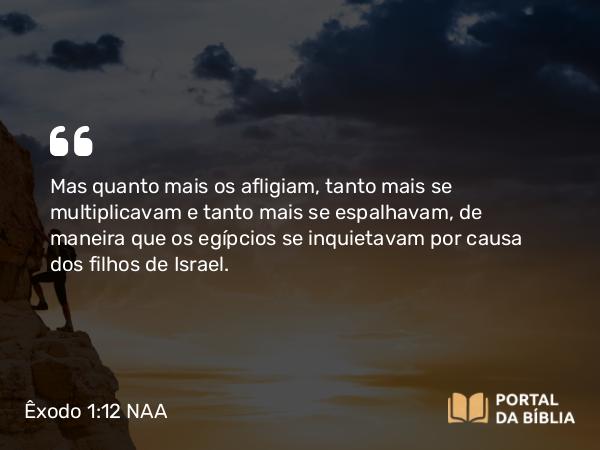 Êxodo 1:12 NAA - Mas quanto mais os afligiam, tanto mais se multiplicavam e tanto mais se espalhavam, de maneira que os egípcios se inquietavam por causa dos filhos de Israel.