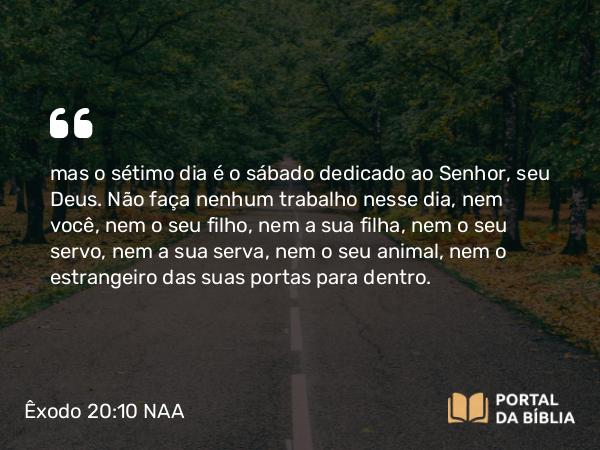 Êxodo 20:10 NAA - mas o sétimo dia é o sábado dedicado ao Senhor, seu Deus. Não faça nenhum trabalho nesse dia, nem você, nem o seu filho, nem a sua filha, nem o seu servo, nem a sua serva, nem o seu animal, nem o estrangeiro das suas portas para dentro.