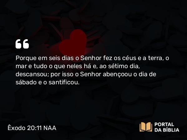 Êxodo 20:11 NAA - Porque em seis dias o Senhor fez os céus e a terra, o mar e tudo o que neles há e, ao sétimo dia, descansou; por isso o Senhor abençoou o dia de sábado e o santificou.