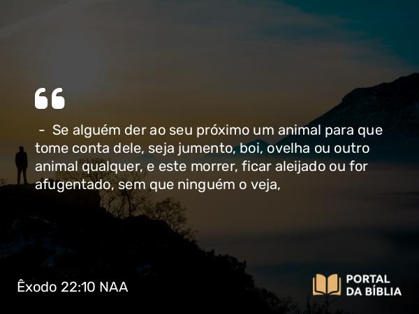 Êxodo 22:10 NAA - — Se alguém der ao seu próximo um animal para que tome conta dele, seja jumento, boi, ovelha ou outro animal qualquer, e este morrer, ficar aleijado ou for afugentado, sem que ninguém o veja,