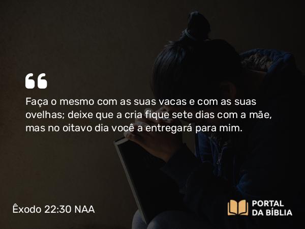 Êxodo 22:30 NAA - Faça o mesmo com as suas vacas e com as suas ovelhas; deixe que a cria fique sete dias com a mãe, mas no oitavo dia você a entregará para mim.